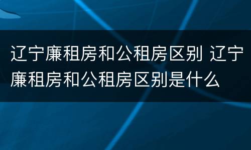 辽宁廉租房和公租房区别 辽宁廉租房和公租房区别是什么