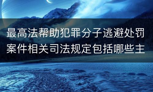 最高法帮助犯罪分子逃避处罚案件相关司法规定包括哪些主要内容