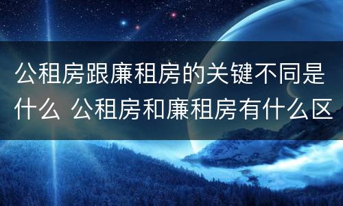 公租房跟廉租房的关键不同是什么 公租房和廉租房有什么区别呢