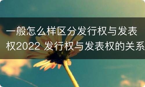 一般怎么样区分发行权与发表权2022 发行权与发表权的关系