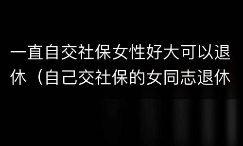 一直自交社保女性好大可以退休（自己交社保的女同志退休年龄）