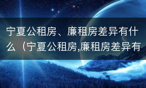 宁夏公租房、廉租房差异有什么（宁夏公租房,廉租房差异有什么区别）