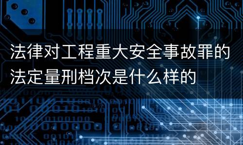 法律对工程重大安全事故罪的法定量刑档次是什么样的