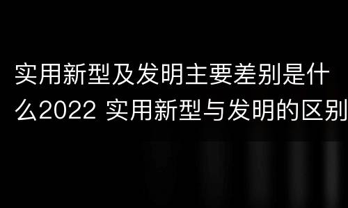 实用新型及发明主要差别是什么2022 实用新型与发明的区别有哪些