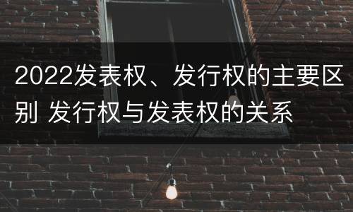 2022发表权、发行权的主要区别 发行权与发表权的关系