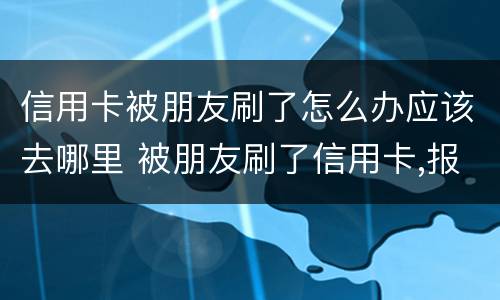 信用卡被朋友刷了怎么办应该去哪里 被朋友刷了信用卡,报警是什么罪啊