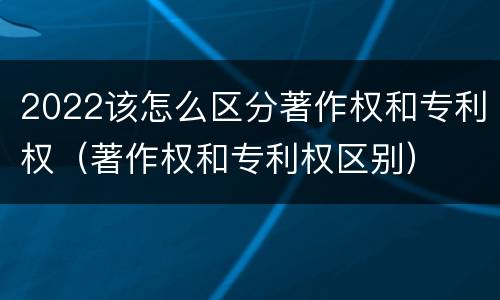 2022该怎么区分著作权和专利权（著作权和专利权区别）