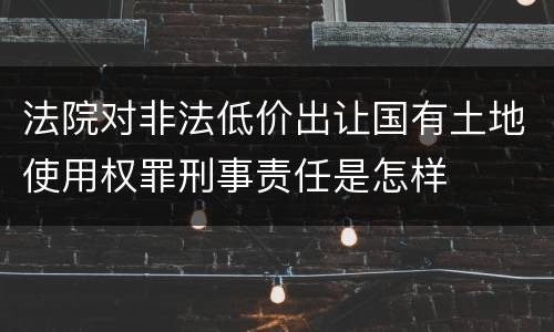 法院对非法低价出让国有土地使用权罪刑事责任是怎样