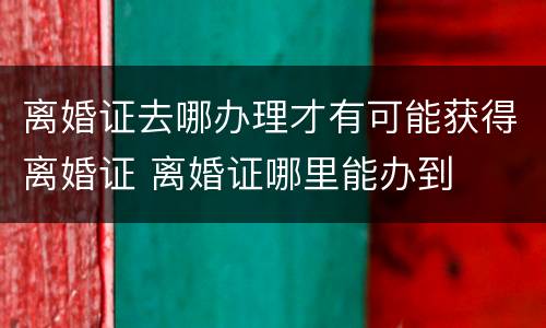 离婚证去哪办理才有可能获得离婚证 离婚证哪里能办到