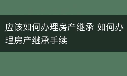 应该如何办理房产继承 如何办理房产继承手续