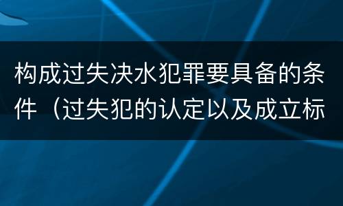 构成过失决水犯罪要具备的条件（过失犯的认定以及成立标准）