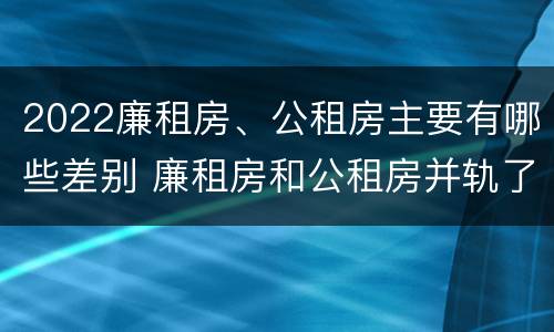 2022廉租房、公租房主要有哪些差别 廉租房和公租房并轨了吗