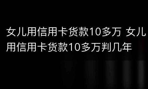 女儿用信用卡货款10多万 女儿用信用卡货款10多万判几年