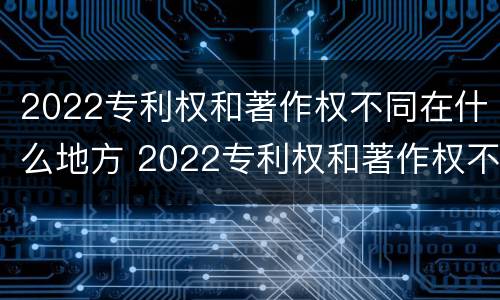 2022专利权和著作权不同在什么地方 2022专利权和著作权不同在什么地方发布