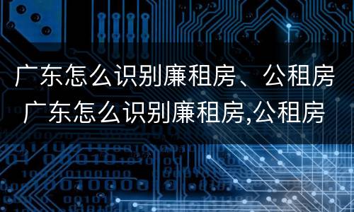 广东怎么识别廉租房、公租房 广东怎么识别廉租房,公租房名单