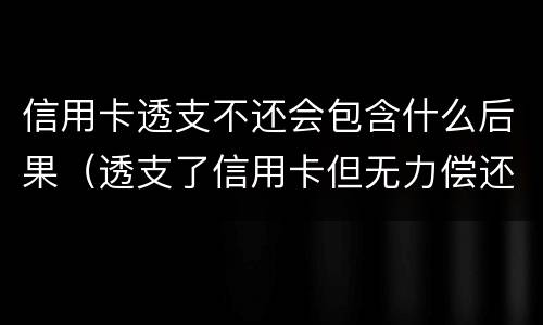 信用卡透支不还会包含什么后果（透支了信用卡但无力偿还会怎么样）