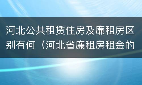 河北公共租赁住房及廉租房区别有何（河北省廉租房租金的收费标准）