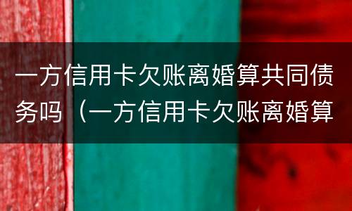 一方信用卡欠账离婚算共同债务吗（一方信用卡欠账离婚算共同债务吗怎么办）