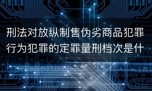 刑法对放纵制售伪劣商品犯罪行为犯罪的定罪量刑档次是什么样的