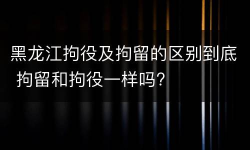 黑龙江拘役及拘留的区别到底 拘留和拘役一样吗?