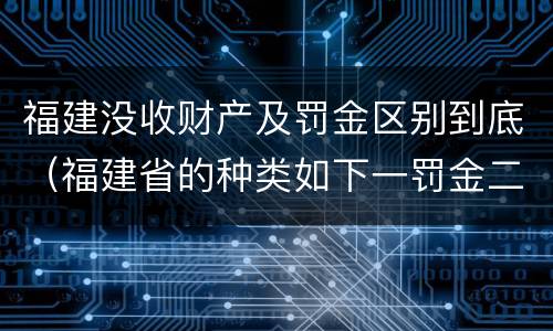 福建没收财产及罚金区别到底（福建省的种类如下一罚金二什么三没收财产）