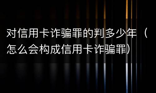 对信用卡诈骗罪的判多少年（怎么会构成信用卡诈骗罪）