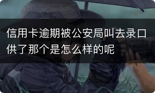 信用卡逾期被公安局叫去录口供了那个是怎么样的呢