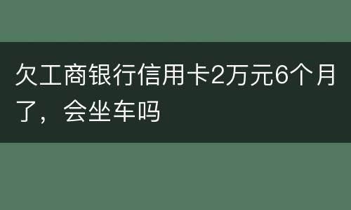 欠工商银行信用卡2万元6个月了，会坐车吗