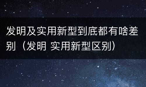 发明及实用新型到底都有啥差别（发明 实用新型区别）