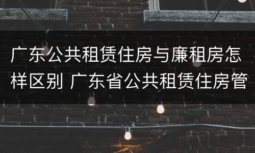 广东公共租赁住房与廉租房怎样区别 广东省公共租赁住房管理办法