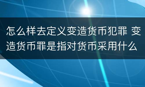 怎么样去定义变造货币犯罪 变造货币罪是指对货币采用什么方法