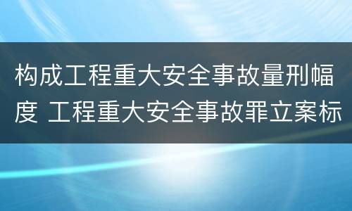 构成工程重大安全事故量刑幅度 工程重大安全事故罪立案标准