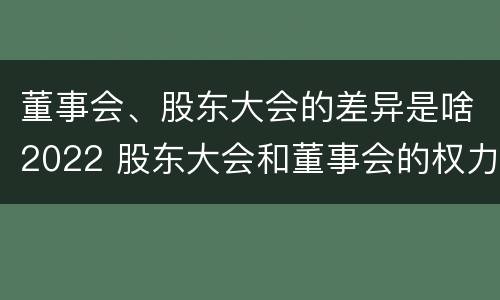 董事会、股东大会的差异是啥2022 股东大会和董事会的权力边界