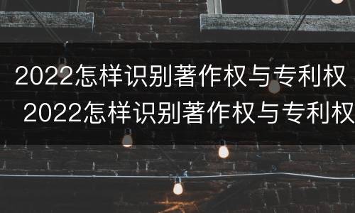 2022怎样识别著作权与专利权 2022怎样识别著作权与专利权的区别