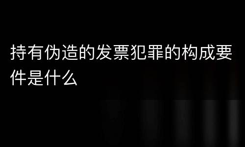 持有伪造的发票犯罪的构成要件是什么