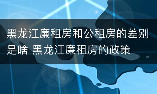 黑龙江廉租房和公租房的差别是啥 黑龙江廉租房的政策