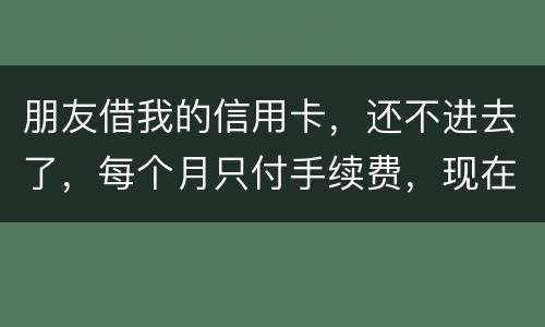 朋友借我的信用卡，还不进去了，每个月只付手续费，现在手续费也付不了了，我该怎么办