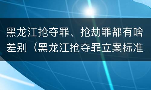 黑龙江抢夺罪、抢劫罪都有啥差别（黑龙江抢夺罪立案标准）