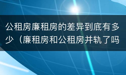 公租房廉租房的差异到底有多少（廉租房和公租房并轨了吗）