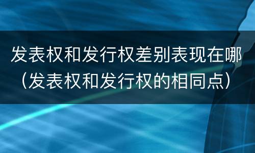 发表权和发行权差别表现在哪（发表权和发行权的相同点）