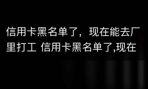 信用卡黑名单了，现在能去厂里打工 信用卡黑名单了,现在能去厂里打工不