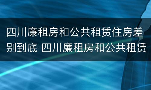 四川廉租房和公共租赁住房差别到底 四川廉租房和公共租赁住房差别到底大吗