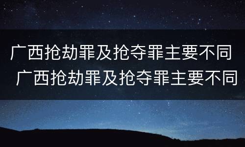 广西抢劫罪及抢夺罪主要不同 广西抢劫罪及抢夺罪主要不同案件