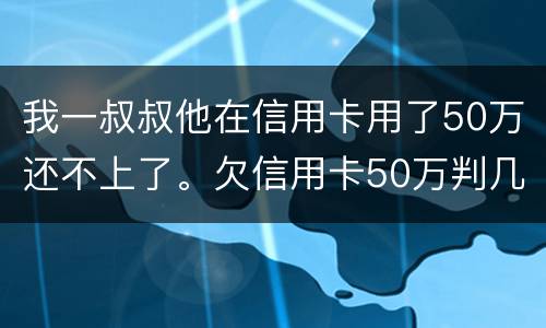 我一叔叔他在信用卡用了50万还不上了。欠信用卡50万判几年