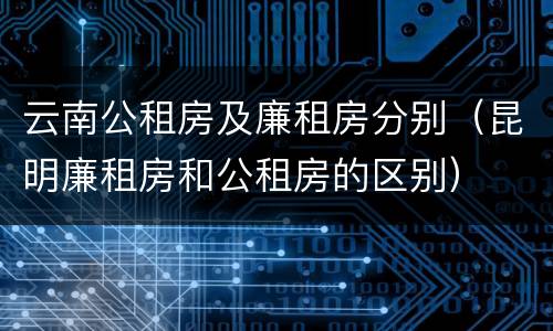 云南公租房及廉租房分别（昆明廉租房和公租房的区别）