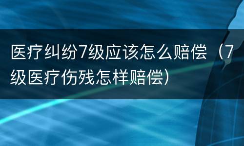 医疗纠纷7级应该怎么赔偿（7级医疗伤残怎样赔偿）