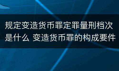 规定变造货币罪定罪量刑档次是什么 变造货币罪的构成要件