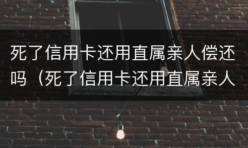 死了信用卡还用直属亲人偿还吗（死了信用卡还用直属亲人偿还吗安全吗）