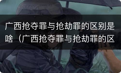 广西抢夺罪与抢劫罪的区别是啥（广西抢夺罪与抢劫罪的区别是啥呢）