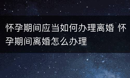 怀孕期间应当如何办理离婚 怀孕期间离婚怎么办理